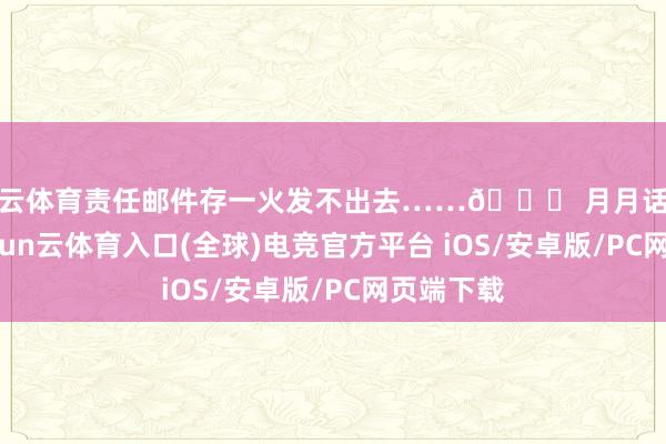 开云体育责任邮件存一火发不出去……👉 月月话费破百-开yun云体育入口(全球)电竞官方平台 iOS/安卓版/PC网页端下载