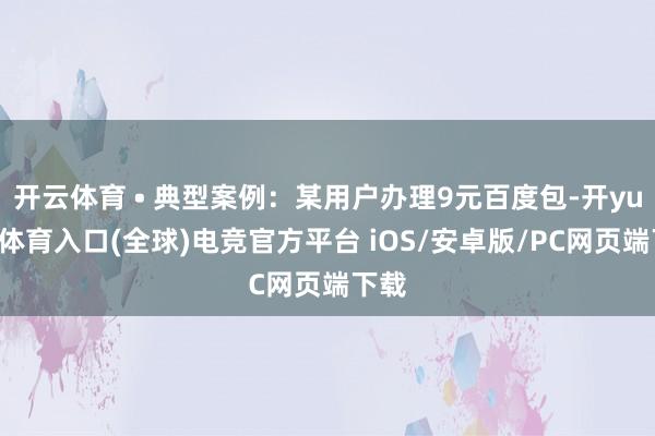 开云体育 • 典型案例：某用户办理9元百度包-开yun云体育入口(全球)电竞官方平台 iOS/安卓版/PC网页端下载