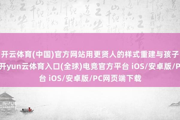 开云体育(中国)官方网站用更贤人的样式重建与孩子的亲密联系-开yun云体育入口(全球)电竞官方平台 iOS/安卓版/PC网页端下载