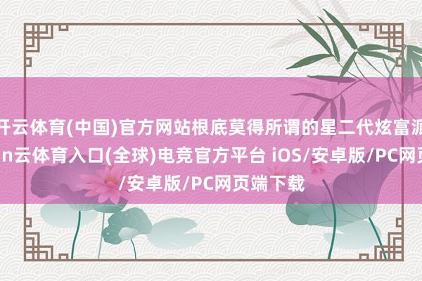 开云体育(中国)官方网站根底莫得所谓的星二代炫富派对-开yun云体育入口(全球)电竞官方平台 iOS/安卓版/PC网页端下载
