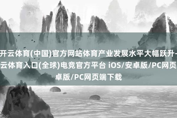 开云体育(中国)官方网站体育产业发展水平大幅跃升-开yun云体育入口(全球)电竞官方平台 iOS/安卓版/PC网页端下载