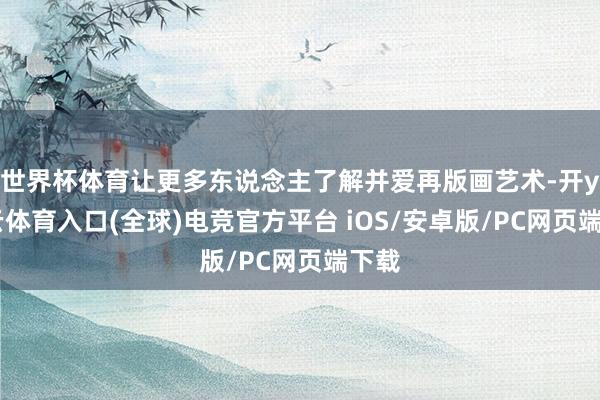 世界杯体育让更多东说念主了解并爱再版画艺术-开yun云体育入口(全球)电竞官方平台 iOS/安卓版/PC网页端下载