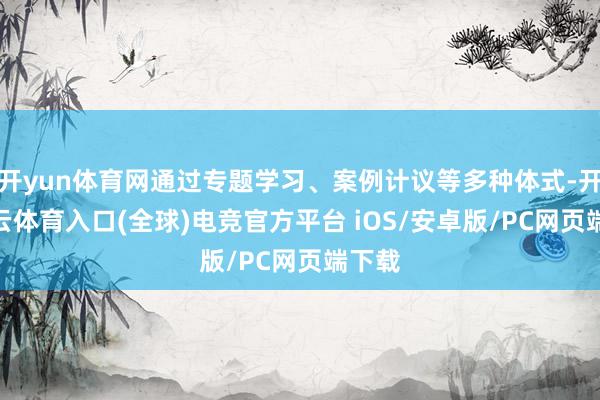 开yun体育网通过专题学习、案例计议等多种体式-开yun云体育入口(全球)电竞官方平台 iOS/安卓版/PC网页端下载