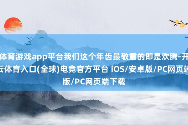 体育游戏app平台我们这个年齿最敬重的即是欢腾-开yun云体育入口(全球)电竞官方平台 iOS/安卓版/PC网页端下载