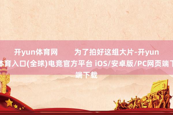 开yun体育网 为了拍好这组大片-开yun云体育入口(全球)电竞官方平台 iOS/安卓版/PC网页端下载