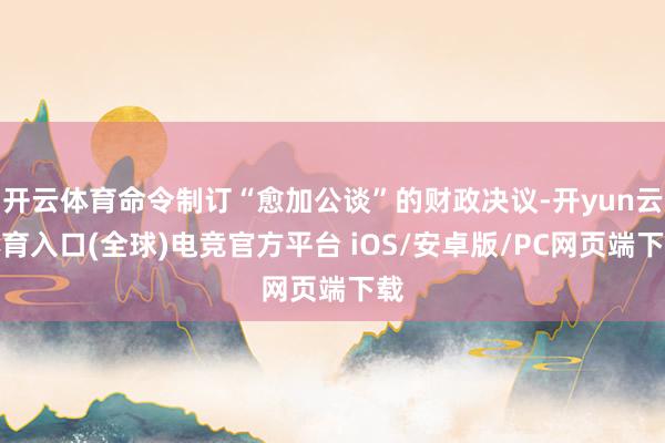 开云体育命令制订“愈加公谈”的财政决议-开yun云体育入口(全球)电竞官方平台 iOS/安卓版/PC网页端下载