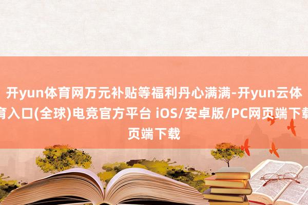 开yun体育网万元补贴等福利丹心满满-开yun云体育入口(全球)电竞官方平台 iOS/安卓版/PC网页端下载