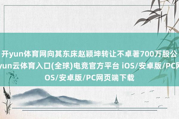 开yun体育网向其东床赵颖坤转让不卓著700万股公司A股-开yun云体育入口(全球)电竞官方平台 iOS/安卓版/PC网页端下载