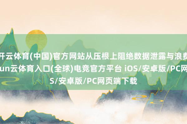 开云体育(中国)官方网站从压根上阻绝数据泄露与浪费风险-开yun云体育入口(全球)电竞官方平台 iOS/安卓版/PC网页端下载