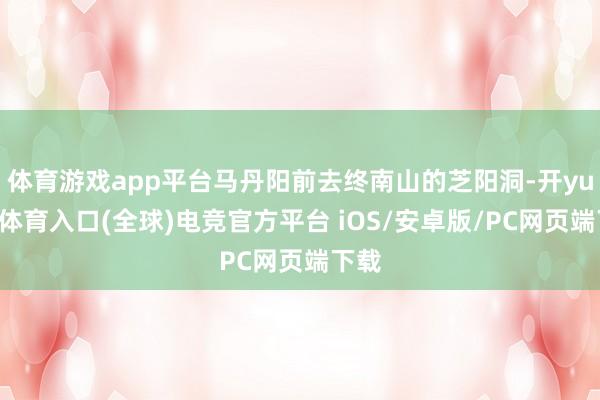 体育游戏app平台马丹阳前去终南山的芝阳洞-开yun云体育入口(全球)电竞官方平台 iOS/安卓版/PC网页端下载