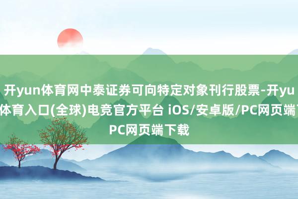开yun体育网中泰证券可向特定对象刊行股票-开yun云体育入口(全球)电竞官方平台 iOS/安卓版/PC网页端下载