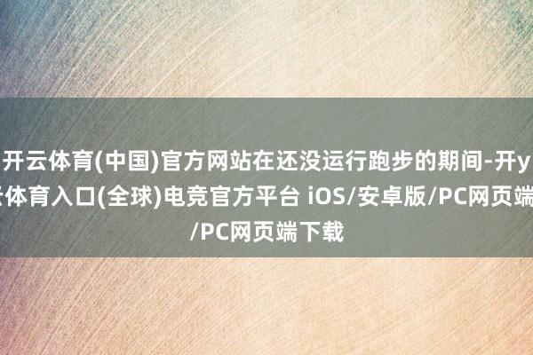 开云体育(中国)官方网站在还没运行跑步的期间-开yun云体育入口(全球)电竞官方平台 iOS/安卓版/PC网页端下载