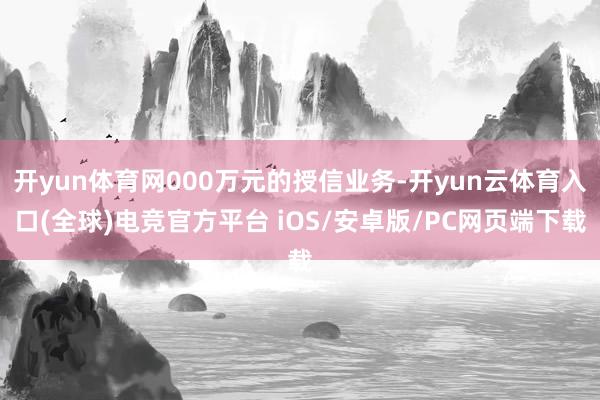 开yun体育网000万元的授信业务-开yun云体育入口(全球)电竞官方平台 iOS/安卓版/PC网页端下载