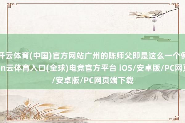 开云体育(中国)官方网站广州的陈师父即是这么一个例子-开yun云体育入口(全球)电竞官方平台 iOS/安卓版/PC网页端下载