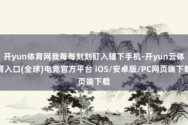 开yun体育网我每每刻刻盯入辖下手机-开yun云体育入口(全球)电竞官方平台 iOS/安卓版/PC网页端下载