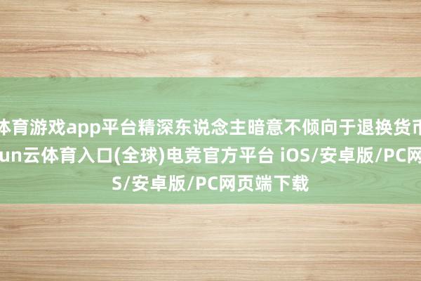 体育游戏app平台精深东说念主暗意不倾向于退换货币策略-开yun云体育入口(全球)电竞官方平台 iOS/安卓版/PC网页端下载