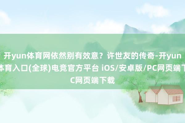 开yun体育网依然别有效意?许世友的传奇-开yun云体育入口(全球)电竞官方平台 iOS/安卓版/PC网页端下载