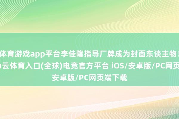 体育游戏app平台李佳隆指导厂牌成为封面东谈主物！-开yun云体育入口(全球)电竞官方平台 iOS/安卓版/PC网页端下载
