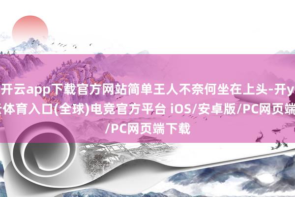开云app下载官方网站简单王人不奈何坐在上头-开yun云体育入口(全球)电竞官方平台 iOS/安卓版/PC网页端下载