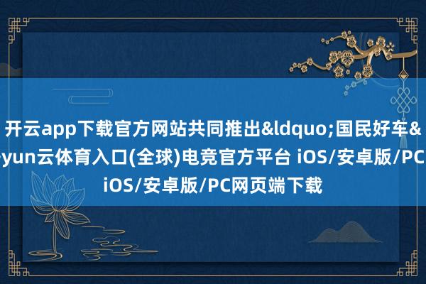 开云app下载官方网站共同推出&ldquo;国民好车&rdquo;-开yun云体育入口(全球)电竞官方平台 iOS/安卓版/PC网页端下载