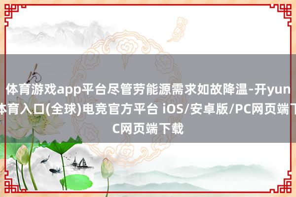 体育游戏app平台尽管劳能源需求如故降温-开yun云体育入口(全球)电竞官方平台 iOS/安卓版/PC网页端下载