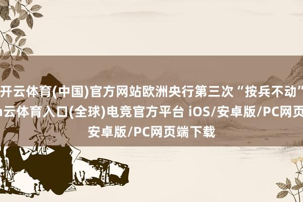 开云体育(中国)官方网站欧洲央行第三次“按兵不动”-开yun云体育入口(全球)电竞官方平台 iOS/安卓版/PC网页端下载