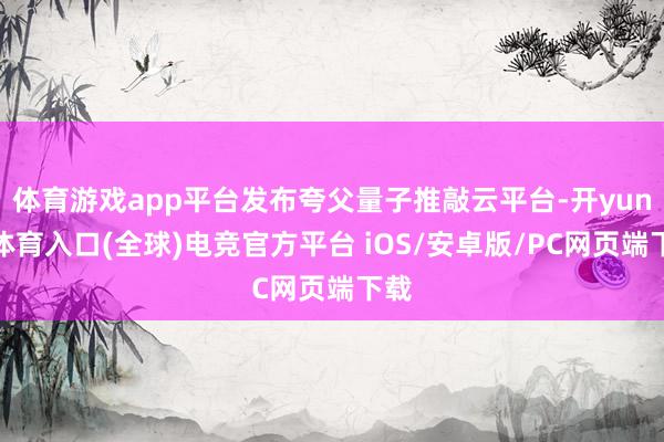 体育游戏app平台发布夸父量子推敲云平台-开yun云体育入口(全球)电竞官方平台 iOS/安卓版/PC网页端下载
