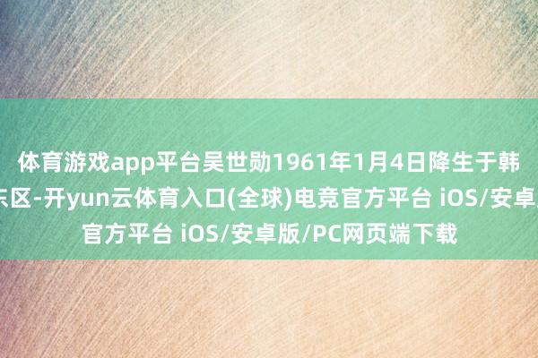 体育游戏app平台吴世勋1961年1月4日降生于韩国首尔颠倒市城东区-开yun云体育入口(全球)电竞官方平台 iOS/安卓版/PC网页端下载