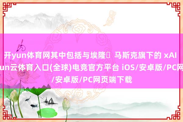开yun体育网其中包括与埃隆・马斯克旗下的 xAI 公司-开yun云体育入口(全球)电竞官方平台 iOS/安卓版/PC网页端下载
