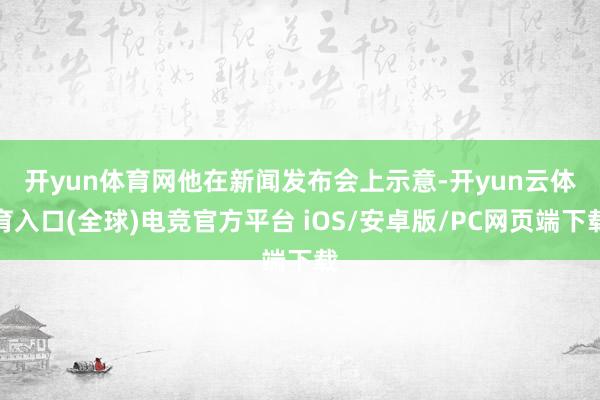 开yun体育网　　他在新闻发布会上示意-开yun云体育入口(全球)电竞官方平台 iOS/安卓版/PC网页端下载