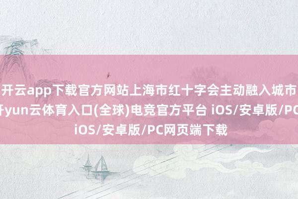 开云app下载官方网站上海市红十字会主动融入城市发展大局-开yun云体育入口(全球)电竞官方平台 iOS/安卓版/PC网页端下载