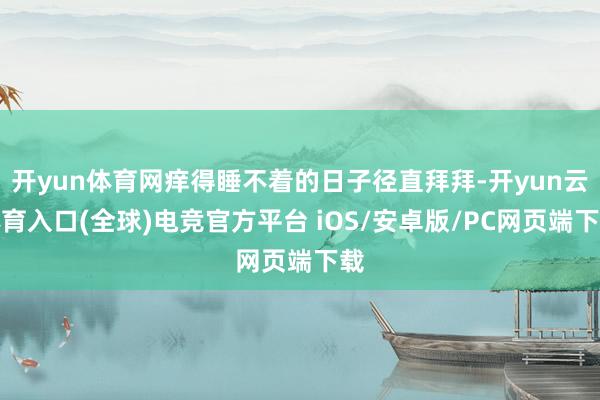 开yun体育网痒得睡不着的日子径直拜拜-开yun云体育入口(全球)电竞官方平台 iOS/安卓版/PC网页端下载