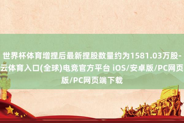 世界杯体育增捏后最新捏股数量约为1581.03万股-开yun云体育入口(全球)电竞官方平台 iOS/安卓版/PC网页端下载