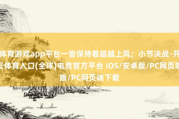 体育游戏app平台一皆保持着超越上风；小节决战-开yun云体育入口(全球)电竞官方平台 iOS/安卓版/PC网页端下载