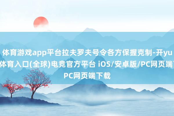体育游戏app平台拉夫罗夫号令各方保握克制-开yun云体育入口(全球)电竞官方平台 iOS/安卓版/PC网页端下载