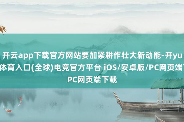 开云app下载官方网站要加紧耕作壮大新动能-开yun云体育入口(全球)电竞官方平台 iOS/安卓版/PC网页端下载