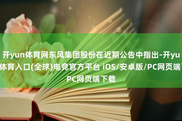 开yun体育网东风集团股份在近期公告中指出-开yun云体育入口(全球)电竞官方平台 iOS/安卓版/PC网页端下载